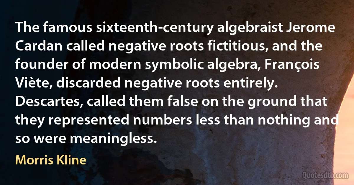 The famous sixteenth-century algebraist Jerome Cardan called negative roots fictitious, and the founder of modern symbolic algebra, François Viète, discarded negative roots entirely. Descartes, called them false on the ground that they represented numbers less than nothing and so were meaningless. (Morris Kline)