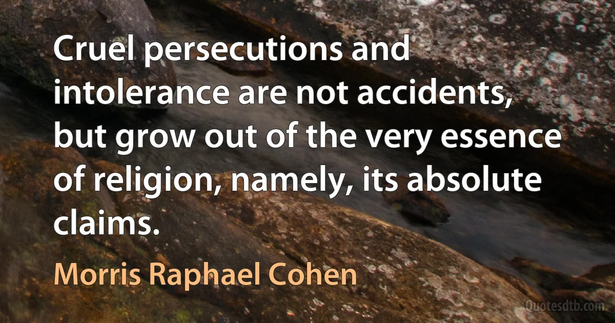 Cruel persecutions and intolerance are not accidents, but grow out of the very essence of religion, namely, its absolute claims. (Morris Raphael Cohen)