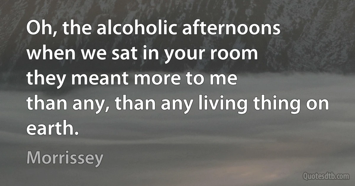 Oh, the alcoholic afternoons
when we sat in your room
they meant more to me
than any, than any living thing on earth. (Morrissey)