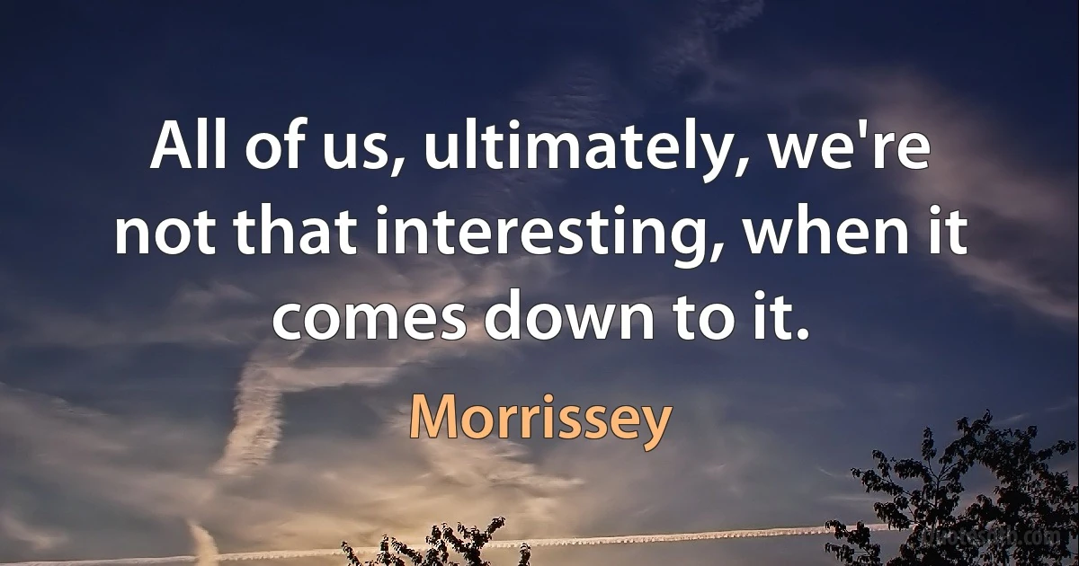 All of us, ultimately, we're not that interesting, when it comes down to it. (Morrissey)