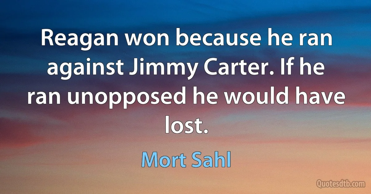 Reagan won because he ran against Jimmy Carter. If he ran unopposed he would have lost. (Mort Sahl)