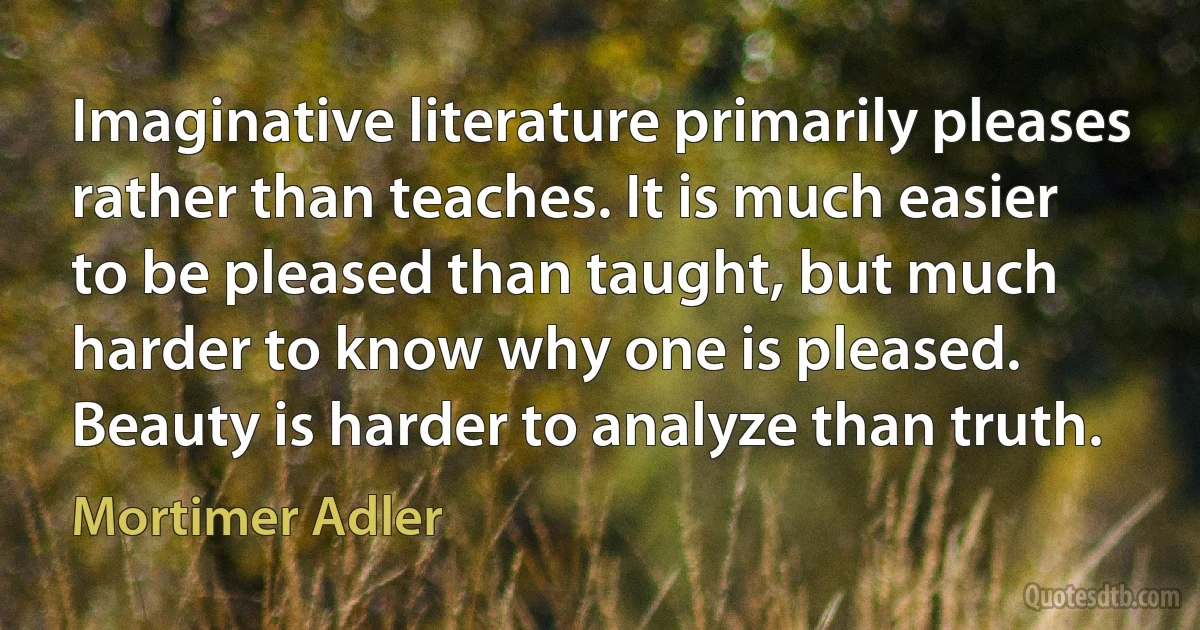 Imaginative literature primarily pleases rather than teaches. It is much easier to be pleased than taught, but much harder to know why one is pleased. Beauty is harder to analyze than truth. (Mortimer Adler)