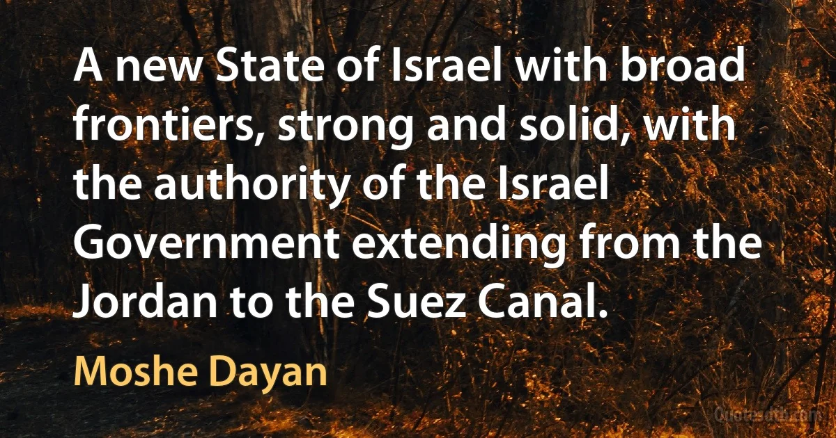 A new State of Israel with broad frontiers, strong and solid, with the authority of the Israel Government extending from the Jordan to the Suez Canal. (Moshe Dayan)