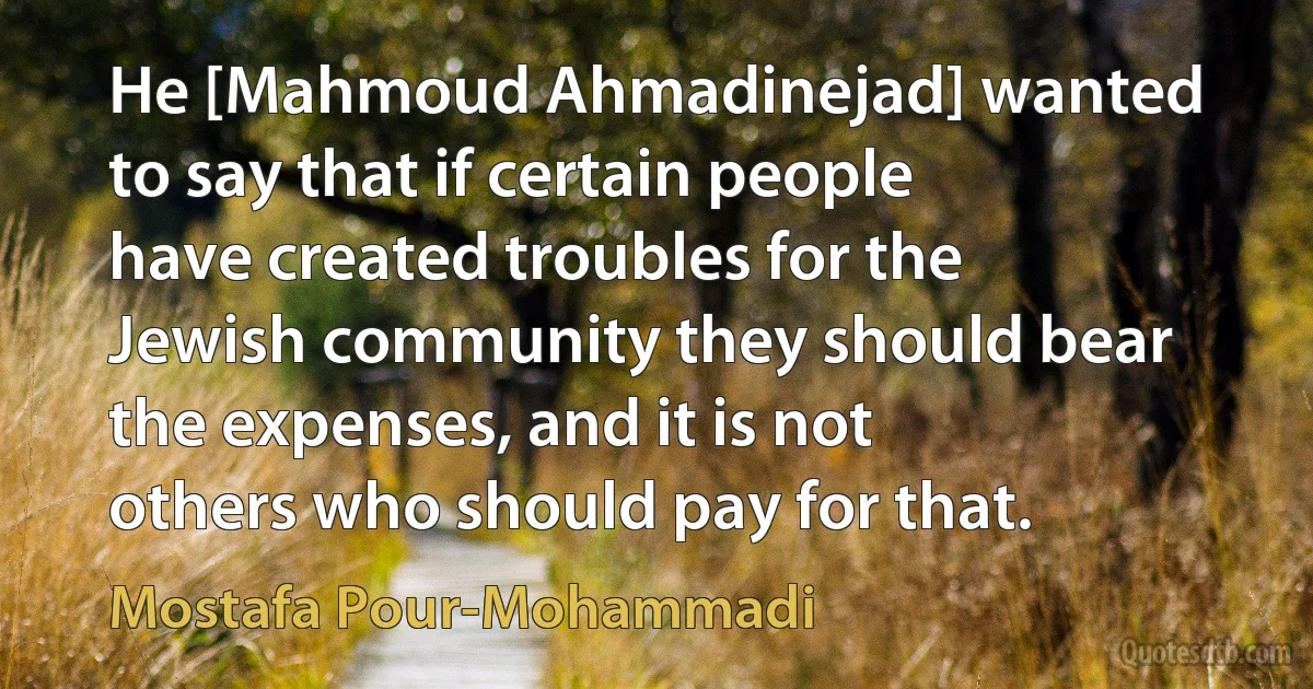 He [Mahmoud Ahmadinejad] wanted to say that if certain people have created troubles for the Jewish community they should bear the expenses, and it is not others who should pay for that. (Mostafa Pour-Mohammadi)