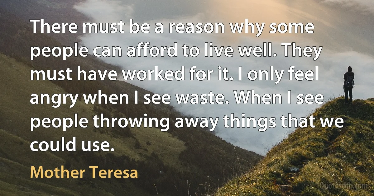 There must be a reason why some people can afford to live well. They must have worked for it. I only feel angry when I see waste. When I see people throwing away things that we could use. (Mother Teresa)