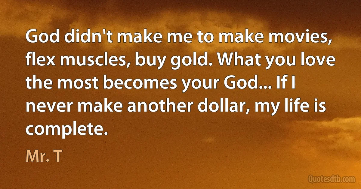 God didn't make me to make movies, flex muscles, buy gold. What you love the most becomes your God... If I never make another dollar, my life is complete. (Mr. T)