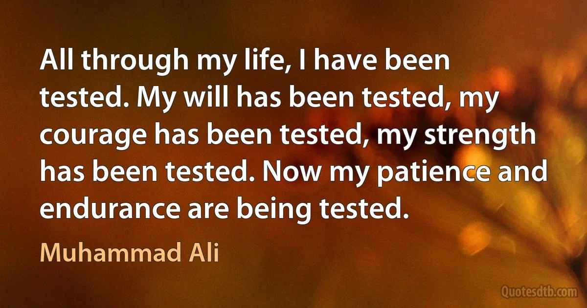 All through my life, I have been tested. My will has been tested, my courage has been tested, my strength has been tested. Now my patience and endurance are being tested. (Muhammad Ali)