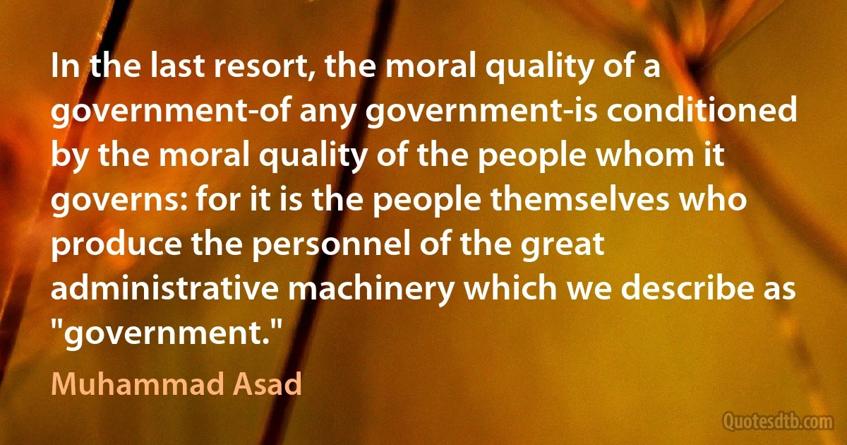 In the last resort, the moral quality of a government-of any government-is conditioned by the moral quality of the people whom it governs: for it is the people themselves who produce the personnel of the great administrative machinery which we describe as "government." (Muhammad Asad)