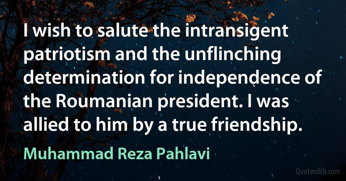 I wish to salute the intransigent patriotism and the unflinching determination for independence of the Roumanian president. I was allied to him by a true friendship. (Muhammad Reza Pahlavi)