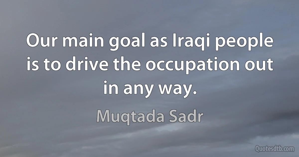 Our main goal as Iraqi people is to drive the occupation out in any way. (Muqtada Sadr)