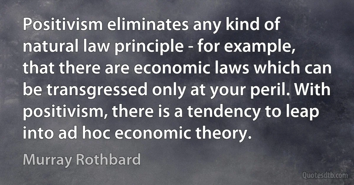 Positivism eliminates any kind of natural law principle - for example, that there are economic laws which can be transgressed only at your peril. With positivism, there is a tendency to leap into ad hoc economic theory. (Murray Rothbard)