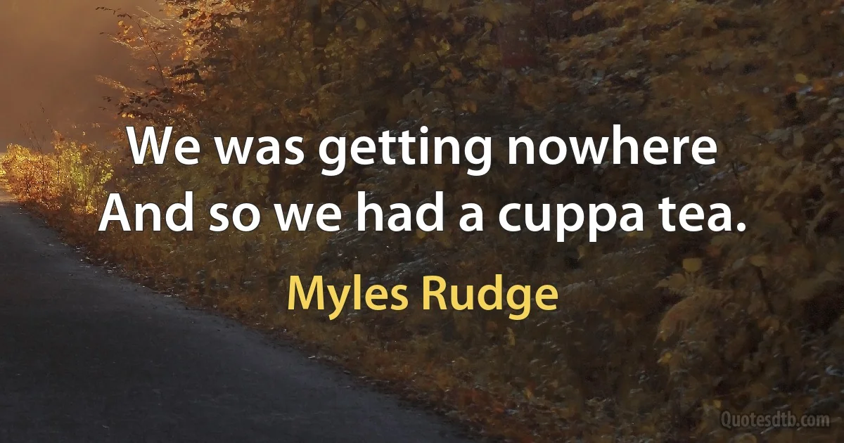 We was getting nowhere
And so we had a cuppa tea. (Myles Rudge)