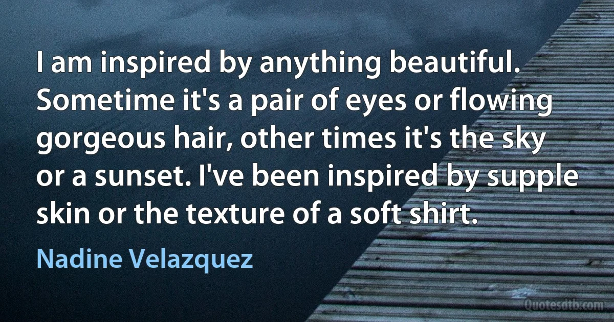 I am inspired by anything beautiful. Sometime it's a pair of eyes or flowing gorgeous hair, other times it's the sky or a sunset. I've been inspired by supple skin or the texture of a soft shirt. (Nadine Velazquez)