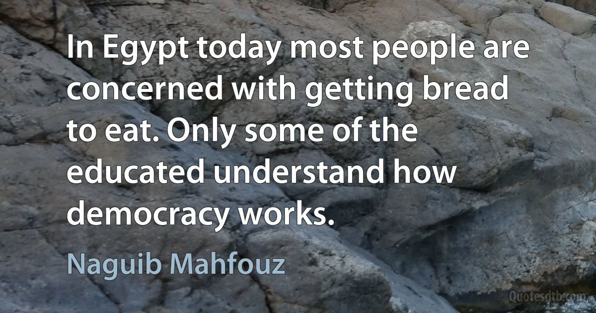 In Egypt today most people are concerned with getting bread to eat. Only some of the educated understand how democracy works. (Naguib Mahfouz)