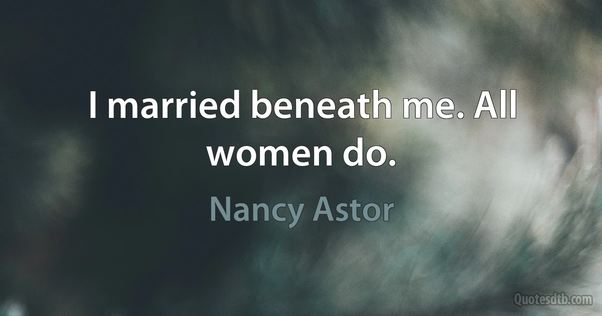 I married beneath me. All women do. (Nancy Astor)