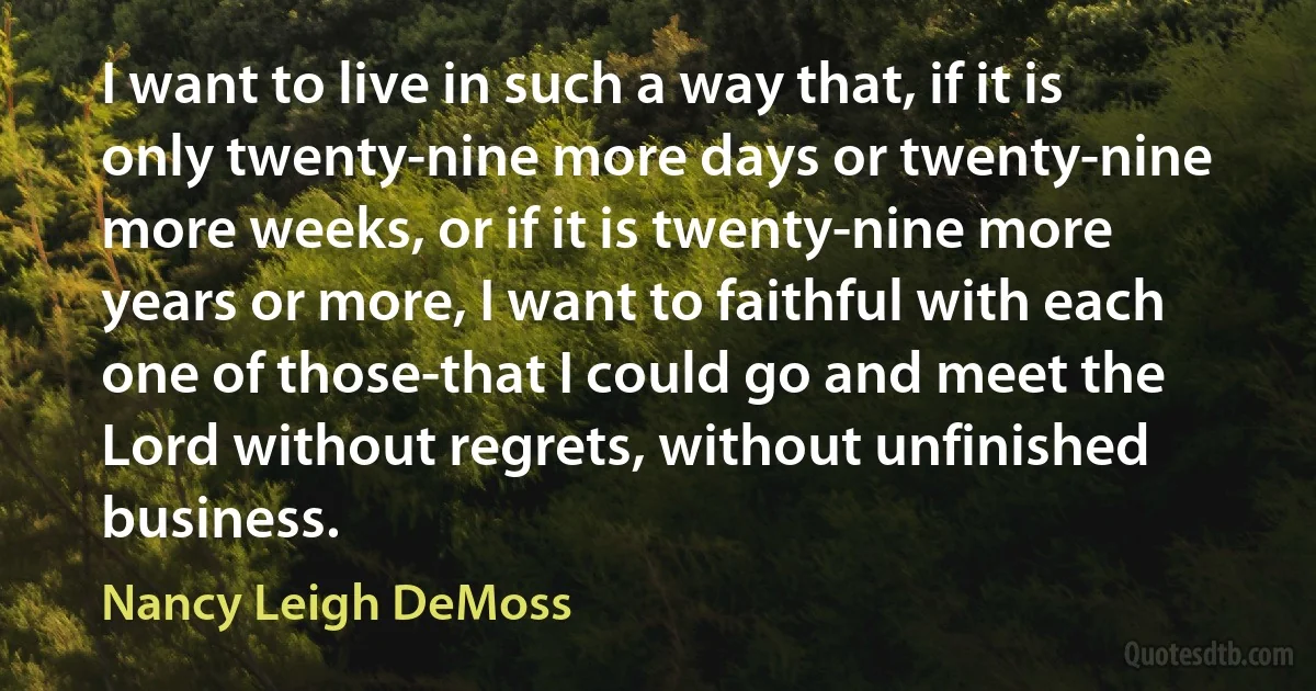 I want to live in such a way that, if it is only twenty-nine more days or twenty-nine more weeks, or if it is twenty-nine more years or more, I want to faithful with each one of those-that I could go and meet the Lord without regrets, without unfinished business. (Nancy Leigh DeMoss)