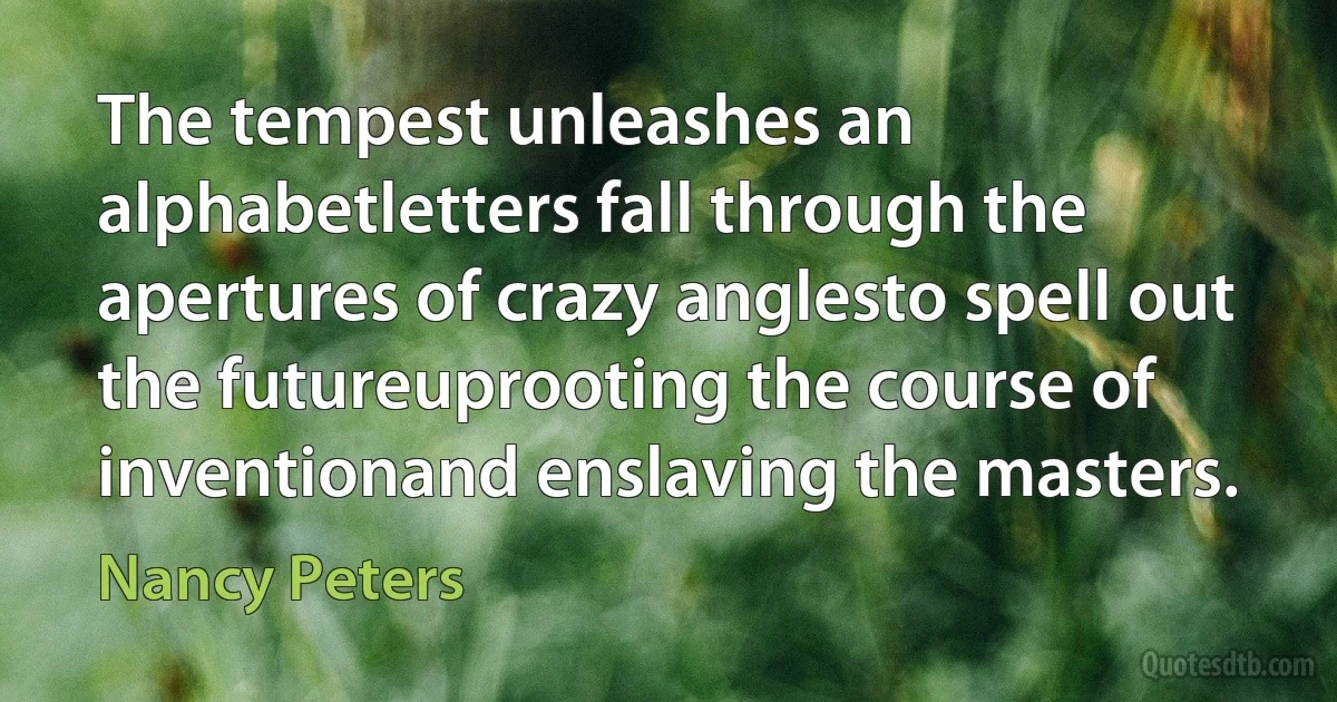 The tempest unleashes an alphabetletters fall through the apertures of crazy anglesto spell out the futureuprooting the course of inventionand enslaving the masters. (Nancy Peters)