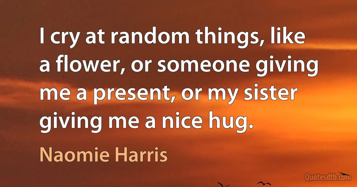 I cry at random things, like a flower, or someone giving me a present, or my sister giving me a nice hug. (Naomie Harris)