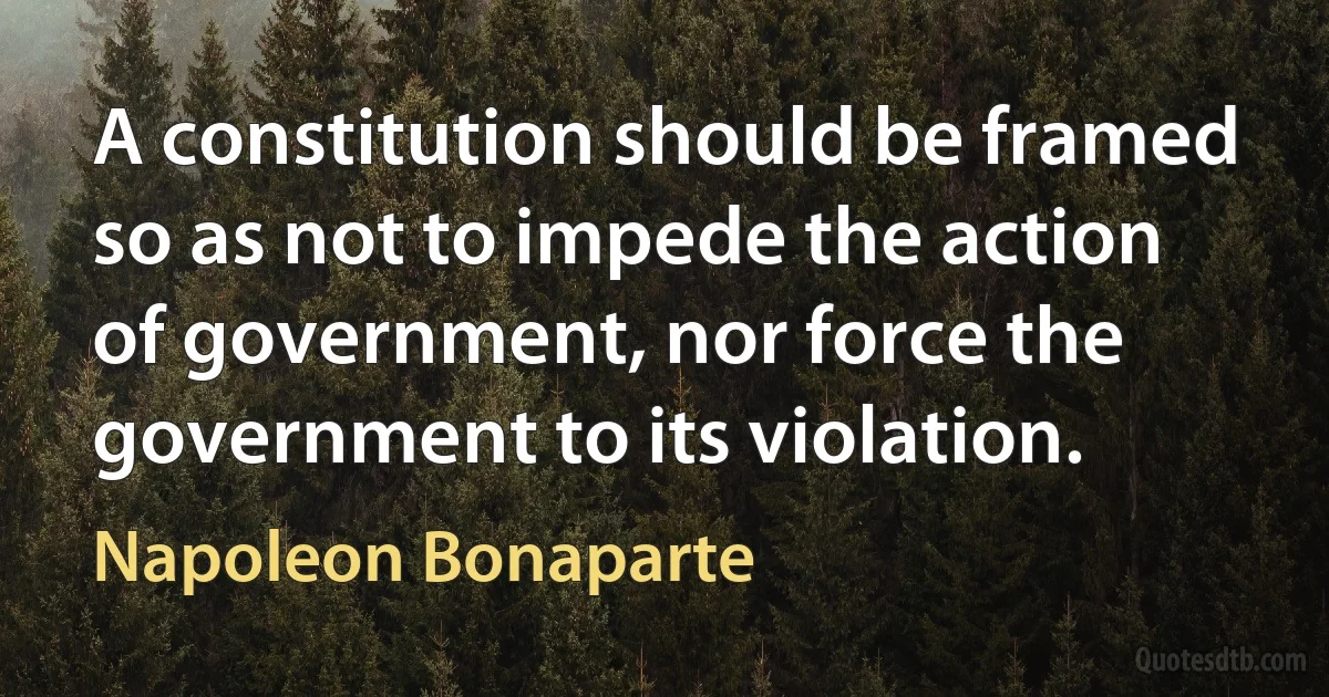 A constitution should be framed so as not to impede the action of government, nor force the government to its violation. (Napoleon Bonaparte)