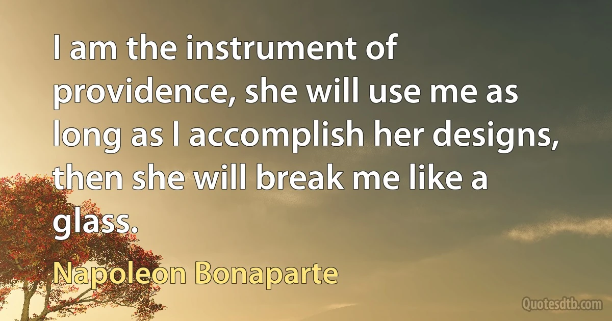 I am the instrument of providence, she will use me as long as I accomplish her designs, then she will break me like a glass. (Napoleon Bonaparte)