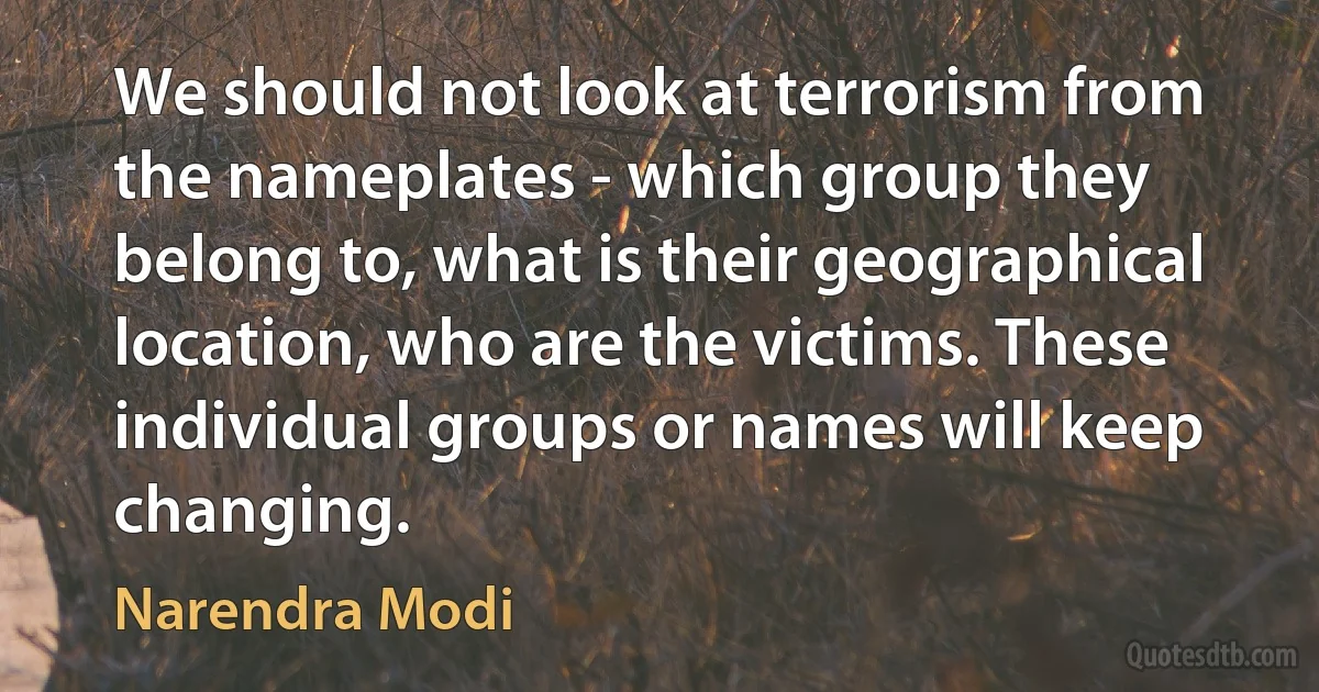 We should not look at terrorism from the nameplates - which group they belong to, what is their geographical location, who are the victims. These individual groups or names will keep changing. (Narendra Modi)