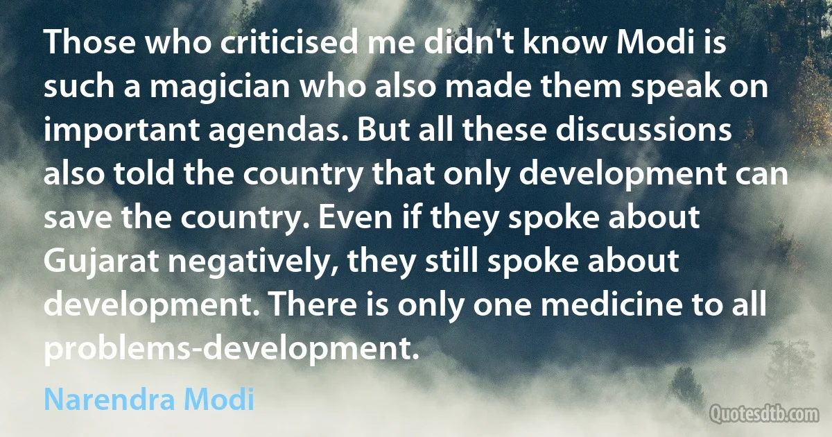 Those who criticised me didn't know Modi is such a magician who also made them speak on important agendas. But all these discussions also told the country that only development can save the country. Even if they spoke about Gujarat negatively, they still spoke about development. There is only one medicine to all problems-development. (Narendra Modi)