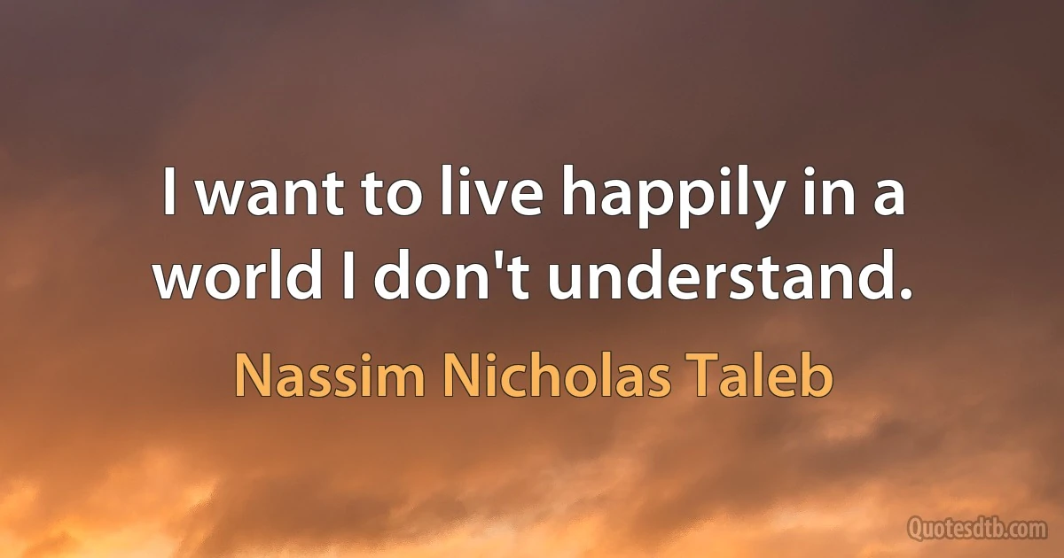 I want to live happily in a world I don't understand. (Nassim Nicholas Taleb)