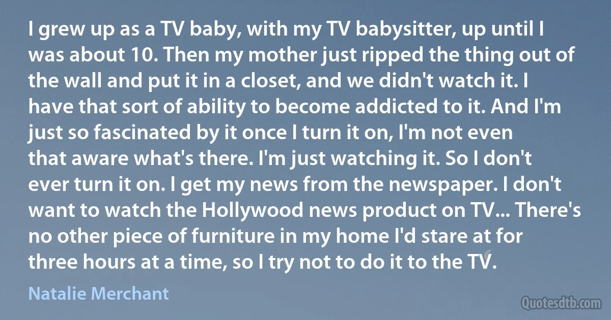 I grew up as a TV baby, with my TV babysitter, up until I was about 10. Then my mother just ripped the thing out of the wall and put it in a closet, and we didn't watch it. I have that sort of ability to become addicted to it. And I'm just so fascinated by it once I turn it on, I'm not even that aware what's there. I'm just watching it. So I don't ever turn it on. I get my news from the newspaper. I don't want to watch the Hollywood news product on TV... There's no other piece of furniture in my home I'd stare at for three hours at a time, so I try not to do it to the TV. (Natalie Merchant)