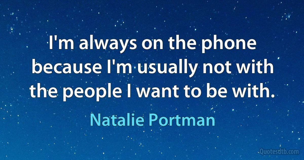 I'm always on the phone because I'm usually not with the people I want to be with. (Natalie Portman)