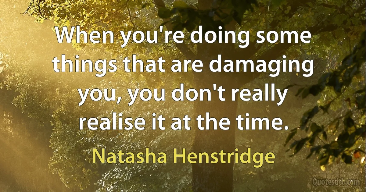 When you're doing some things that are damaging you, you don't really realise it at the time. (Natasha Henstridge)