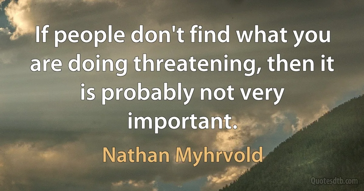 If people don't find what you are doing threatening, then it is probably not very important. (Nathan Myhrvold)