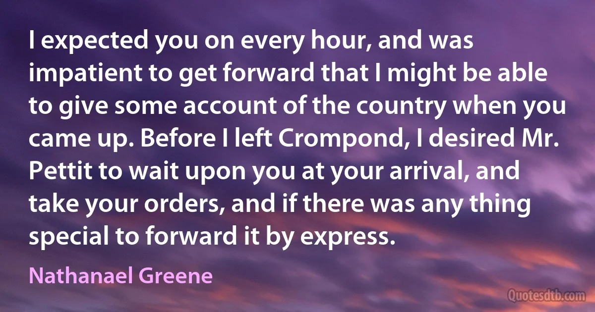 I expected you on every hour, and was impatient to get forward that I might be able to give some account of the country when you came up. Before I left Crompond, I desired Mr. Pettit to wait upon you at your arrival, and take your orders, and if there was any thing special to forward it by express. (Nathanael Greene)