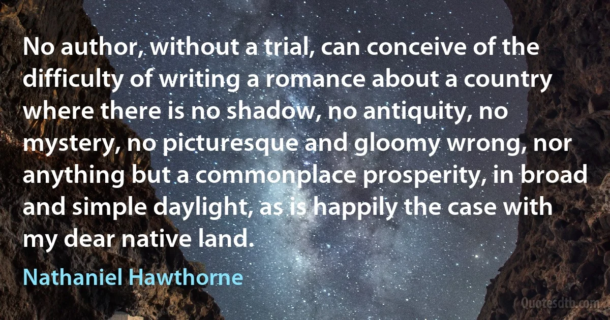 No author, without a trial, can conceive of the difficulty of writing a romance about a country where there is no shadow, no antiquity, no mystery, no picturesque and gloomy wrong, nor anything but a commonplace prosperity, in broad and simple daylight, as is happily the case with my dear native land. (Nathaniel Hawthorne)