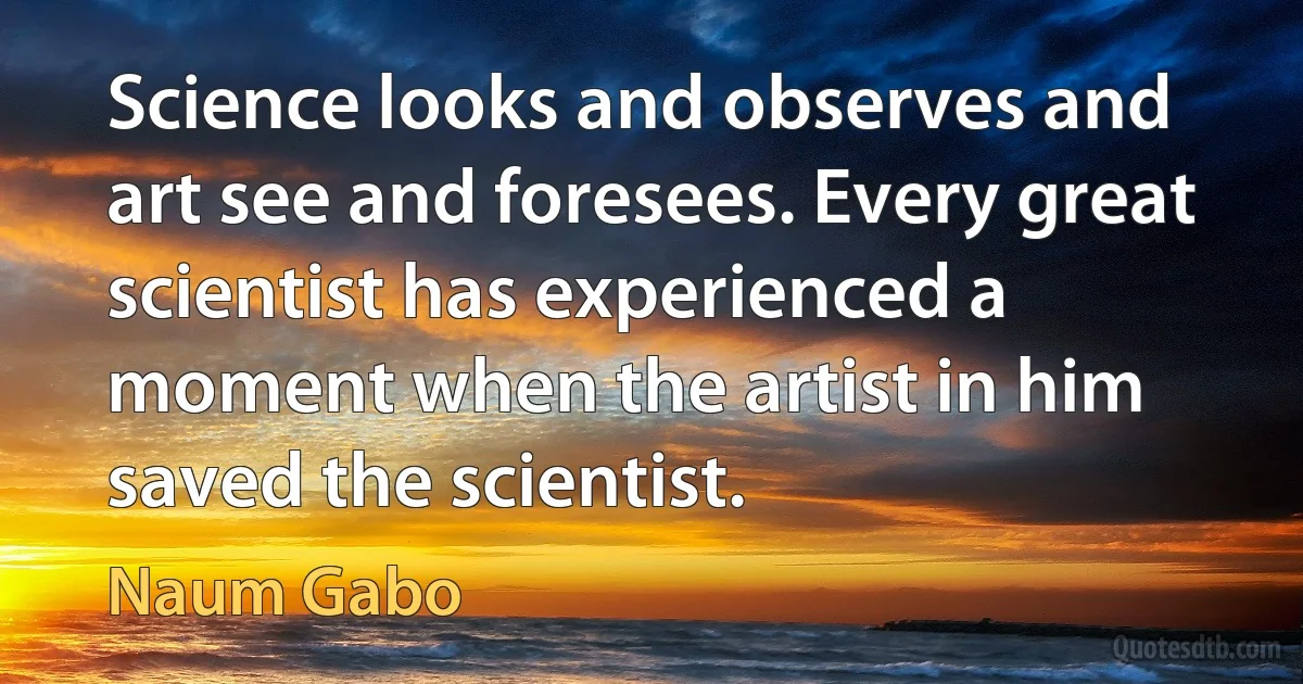 Science looks and observes and art see and foresees. Every great scientist has experienced a moment when the artist in him saved the scientist. (Naum Gabo)