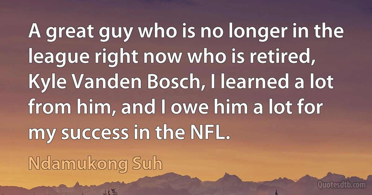 A great guy who is no longer in the league right now who is retired, Kyle Vanden Bosch, I learned a lot from him, and I owe him a lot for my success in the NFL. (Ndamukong Suh)