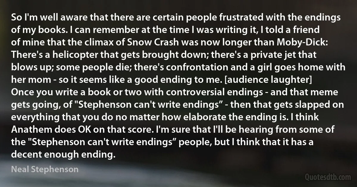 So I'm well aware that there are certain people frustrated with the endings of my books. I can remember at the time I was writing it, I told a friend of mine that the climax of Snow Crash was now longer than Moby-Dick: There's a helicopter that gets brought down; there's a private jet that blows up; some people die; there's confrontation and a girl goes home with her mom - so it seems like a good ending to me. [audience laughter]
Once you write a book or two with controversial endings - and that meme gets going, of "Stephenson can't write endings” - then that gets slapped on everything that you do no matter how elaborate the ending is. I think Anathem does OK on that score. I'm sure that I'll be hearing from some of the "Stephenson can't write endings” people, but I think that it has a decent enough ending. (Neal Stephenson)