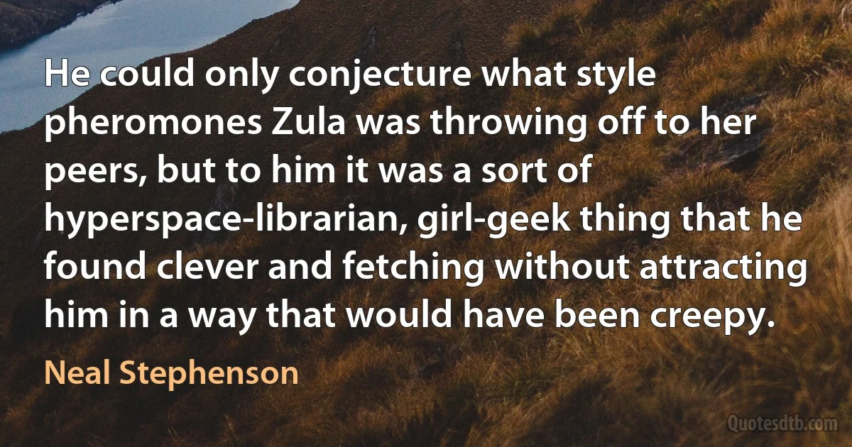 He could only conjecture what style pheromones Zula was throwing off to her peers, but to him it was a sort of hyperspace-librarian, girl-geek thing that he found clever and fetching without attracting him in a way that would have been creepy. (Neal Stephenson)