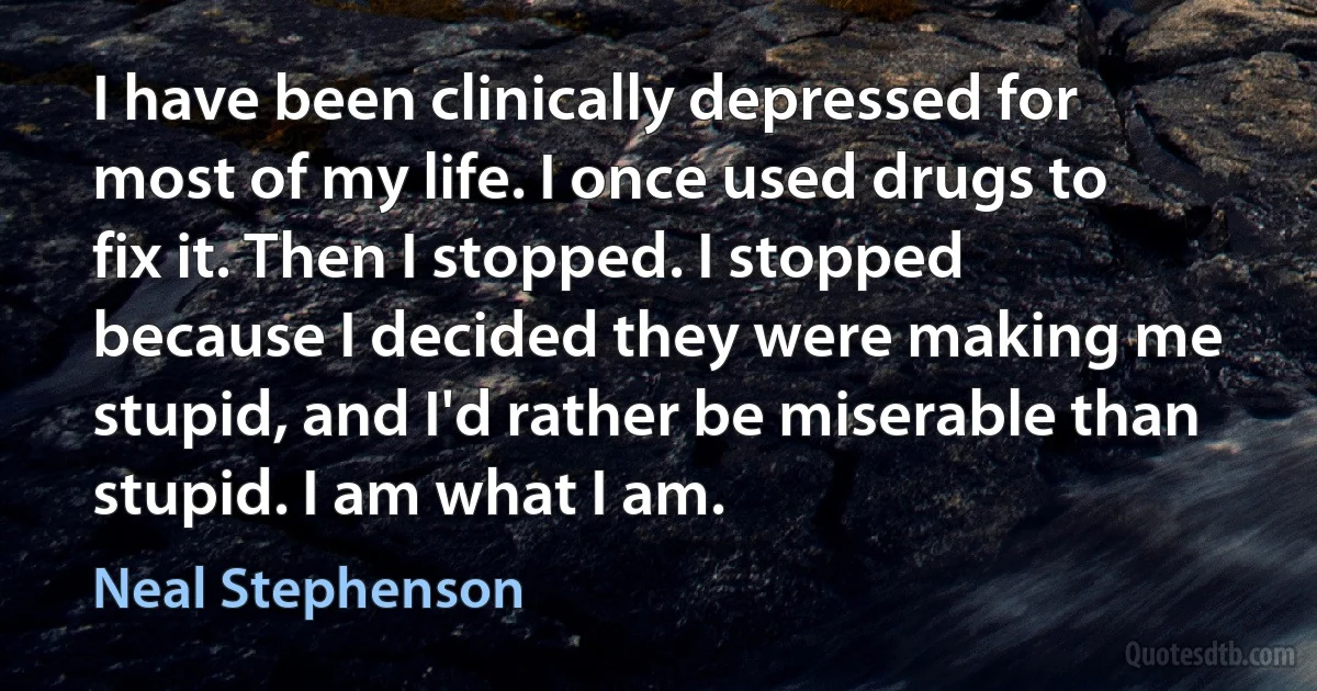 I have been clinically depressed for most of my life. I once used drugs to fix it. Then I stopped. I stopped because I decided they were making me stupid, and I'd rather be miserable than stupid. I am what I am. (Neal Stephenson)