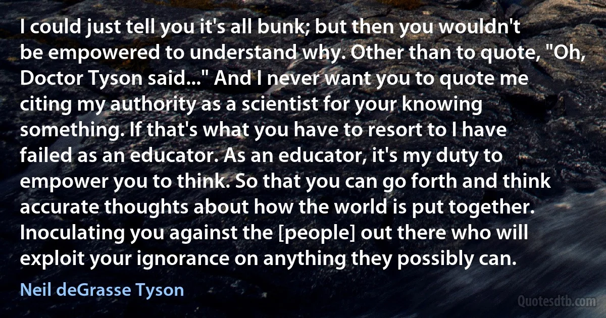 I could just tell you it's all bunk; but then you wouldn't be empowered to understand why. Other than to quote, "Oh, Doctor Tyson said..." And I never want you to quote me citing my authority as a scientist for your knowing something. If that's what you have to resort to I have failed as an educator. As an educator, it's my duty to empower you to think. So that you can go forth and think accurate thoughts about how the world is put together. Inoculating you against the [people] out there who will exploit your ignorance on anything they possibly can. (Neil deGrasse Tyson)