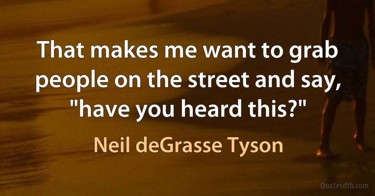 That makes me want to grab people on the street and say, "have you heard this?" (Neil deGrasse Tyson)