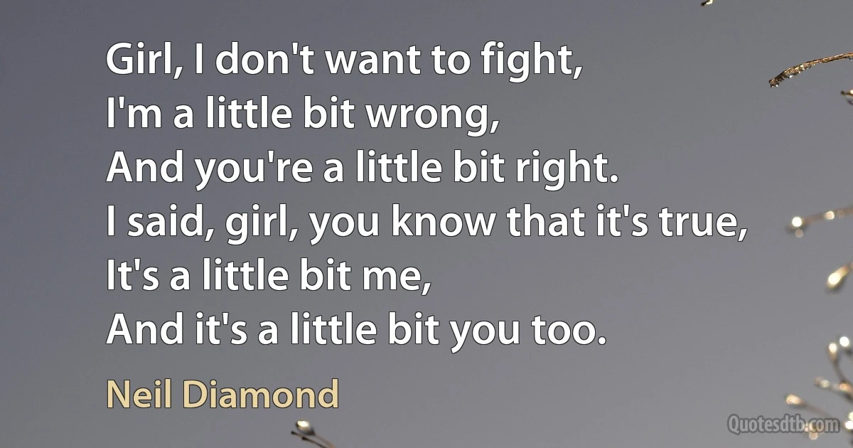 Girl, I don't want to fight,
I'm a little bit wrong,
And you're a little bit right.
I said, girl, you know that it's true,
It's a little bit me,
And it's a little bit you too. (Neil Diamond)