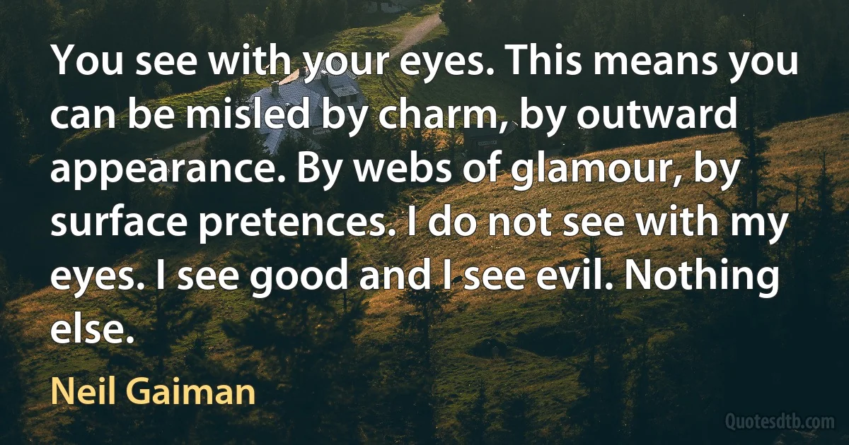 You see with your eyes. This means you can be misled by charm, by outward appearance. By webs of glamour, by surface pretences. I do not see with my eyes. I see good and I see evil. Nothing else. (Neil Gaiman)