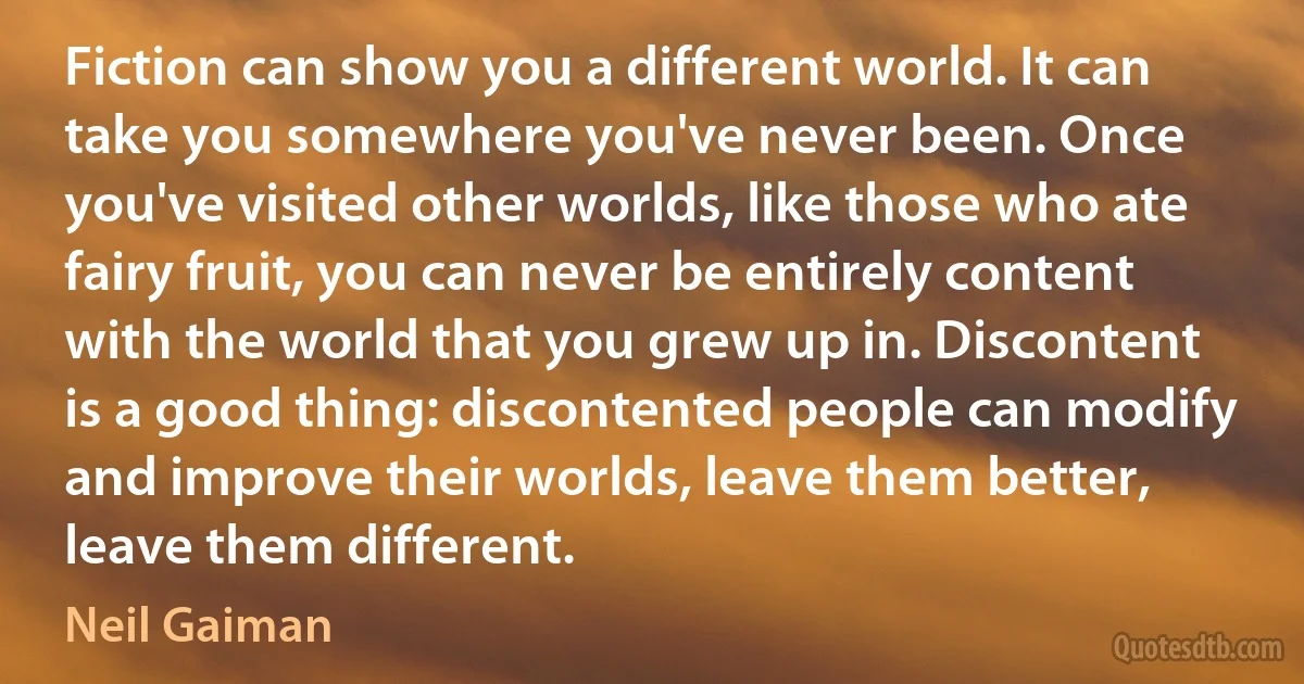 Fiction can show you a different world. It can take you somewhere you've never been. Once you've visited other worlds, like those who ate fairy fruit, you can never be entirely content with the world that you grew up in. Discontent is a good thing: discontented people can modify and improve their worlds, leave them better, leave them different. (Neil Gaiman)