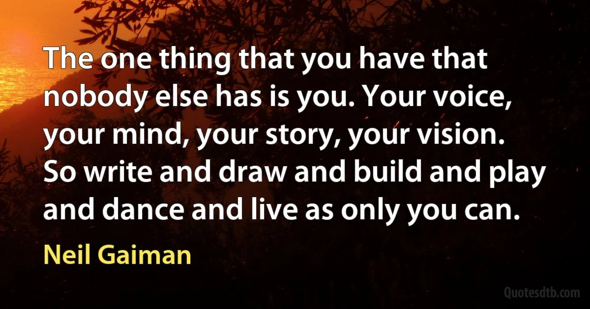 The one thing that you have that nobody else has is you. Your voice, your mind, your story, your vision. So write and draw and build and play and dance and live as only you can. (Neil Gaiman)