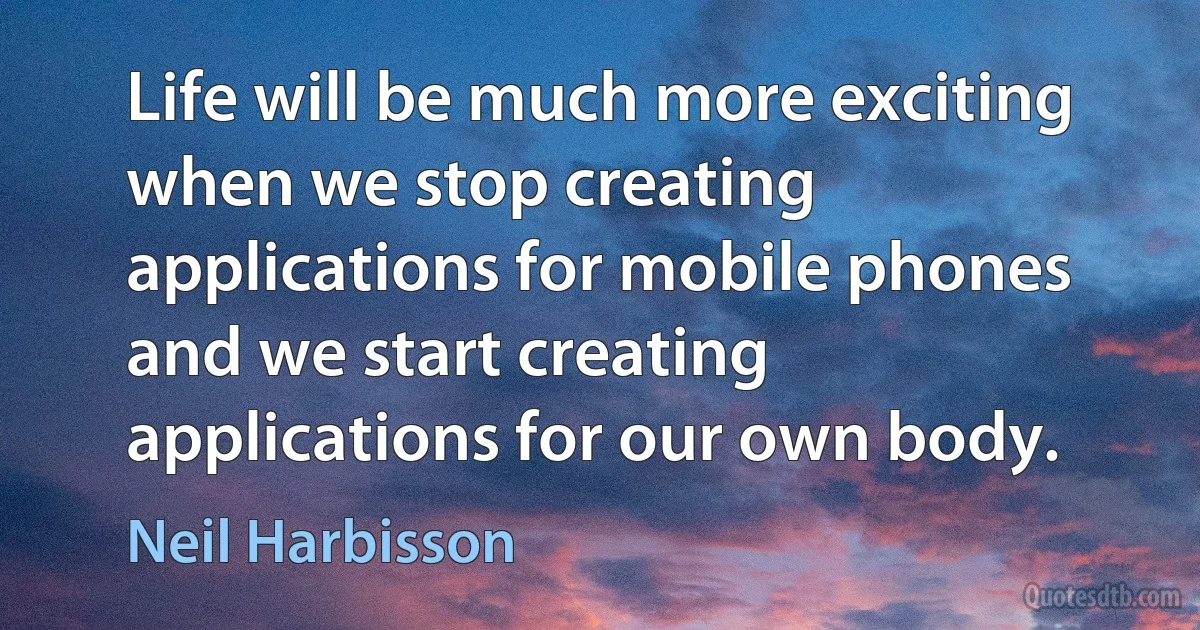 Life will be much more exciting when we stop creating applications for mobile phones and we start creating applications for our own body. (Neil Harbisson)