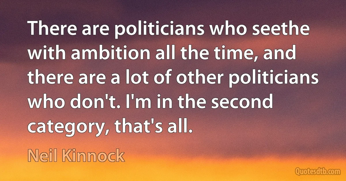 There are politicians who seethe with ambition all the time, and there are a lot of other politicians who don't. I'm in the second category, that's all. (Neil Kinnock)