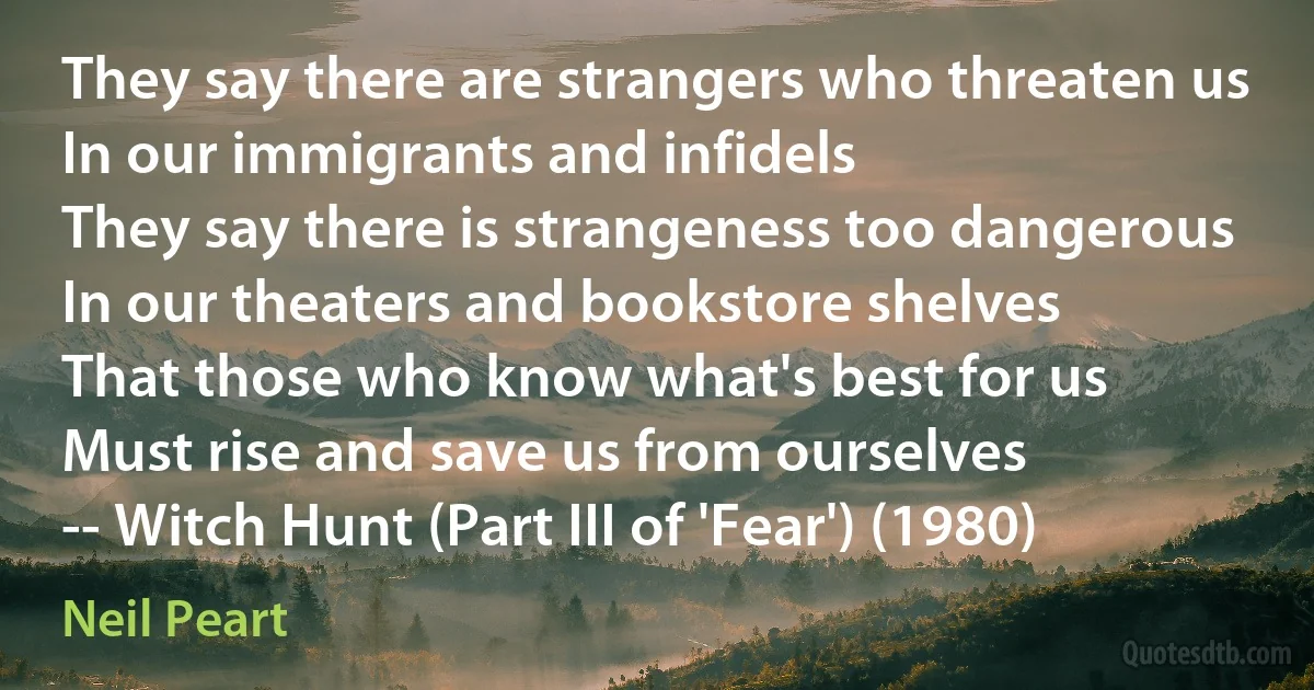 They say there are strangers who threaten us
In our immigrants and infidels
They say there is strangeness too dangerous
In our theaters and bookstore shelves
That those who know what's best for us
Must rise and save us from ourselves
-- Witch Hunt (Part III of 'Fear') (1980) (Neil Peart)