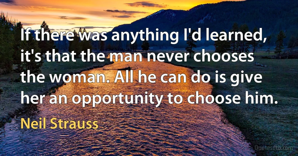 If there was anything I'd learned, it's that the man never chooses the woman. All he can do is give her an opportunity to choose him. (Neil Strauss)