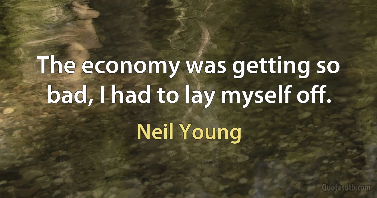 The economy was getting so bad, I had to lay myself off. (Neil Young)