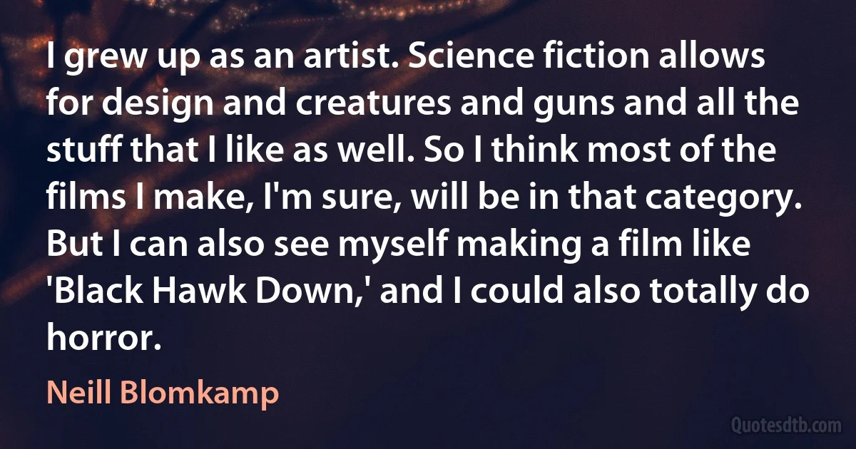 I grew up as an artist. Science fiction allows for design and creatures and guns and all the stuff that I like as well. So I think most of the films I make, I'm sure, will be in that category. But I can also see myself making a film like 'Black Hawk Down,' and I could also totally do horror. (Neill Blomkamp)